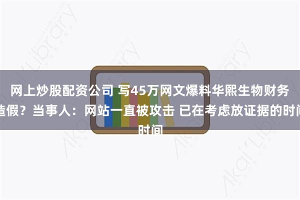 网上炒股配资公司 写45万网文爆料华熙生物财务造假？当事人：网站一直被攻击 已在考虑放证据的时间