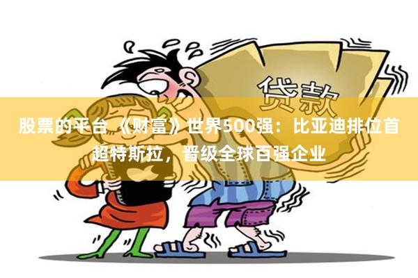 股票的平台 《财富》世界500强：比亚迪排位首超特斯拉，晋级全球百强企业