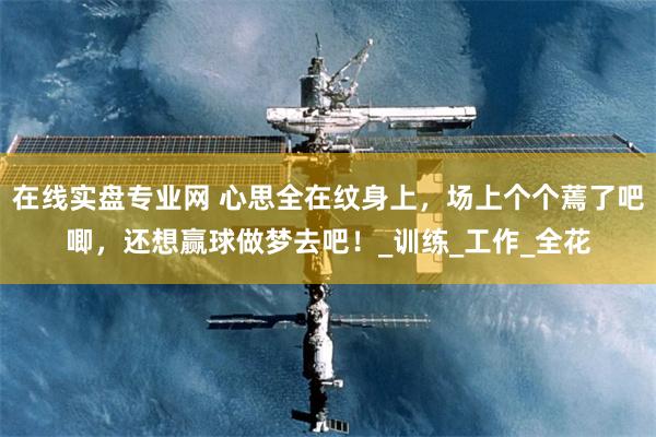 在线实盘专业网 心思全在纹身上，场上个个蔫了吧唧，还想赢球做梦去吧！_训练_工作_全花