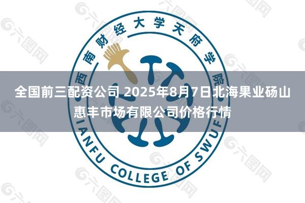 全国前三配资公司 2025年8月7日北海果业砀山惠丰市场有限公司价格行情