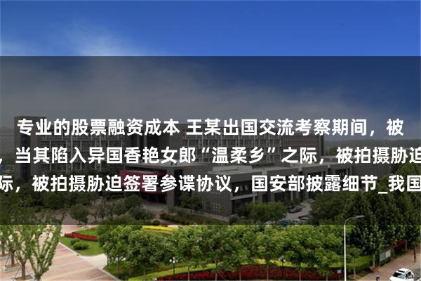 专业的股票融资成本 王某出国交流考察期间，被境外间谍情报机关设计，当其陷入异国香艳女郎“温柔乡”之际，被拍摄胁迫签署参谍协议，国安部披露细节_我国_合作_活动