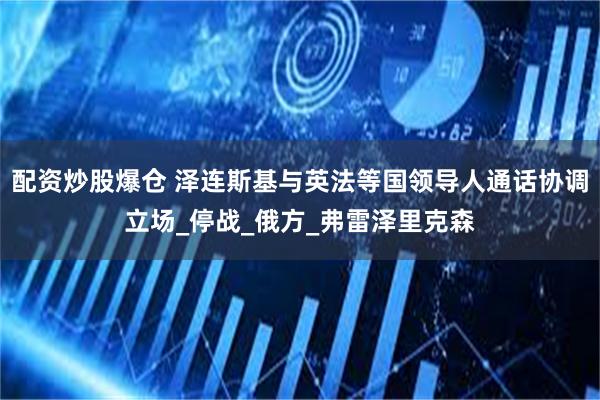 配资炒股爆仓 泽连斯基与英法等国领导人通话协调立场_停战_俄方_弗雷泽里克森