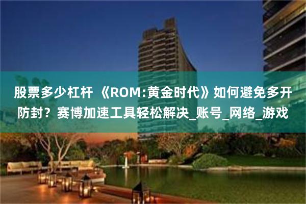 股票多少杠杆 《ROM:黄金时代》如何避免多开防封？赛博加速工具轻松解决_账号_网络_游戏