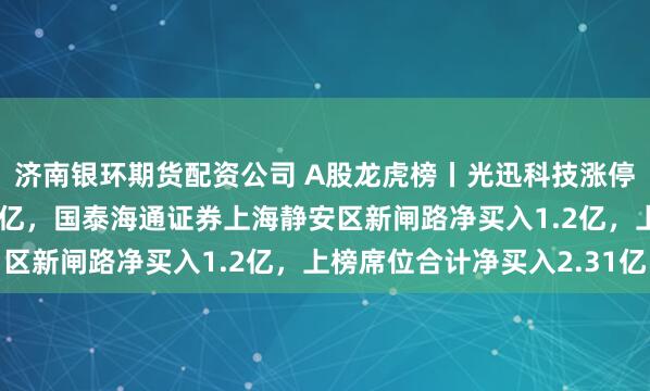 济南银环期货配资公司 A股龙虎榜丨光迅科技涨停，深股通净买入1.23亿，国泰海通证券上海静安区新闸路净买入1.2亿，上榜席位合计净买入2.31亿