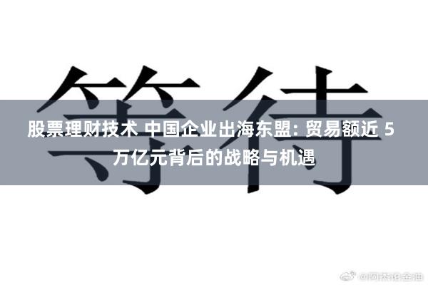 股票理财技术 中国企业出海东盟: 贸易额近 5 万亿元背后的战略与机遇