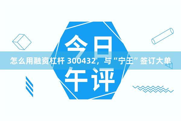 怎么用融资杠杆 300432，与“宁王”签订大单