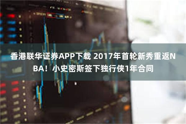 香港联华证券APP下载 2017年首轮新秀重返NBA！小史密斯签下独行侠1年合同