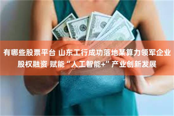 有哪些股票平台 山东工行成功落地某算力领军企业股权融资 赋能“人工智能+”产业创新发展
