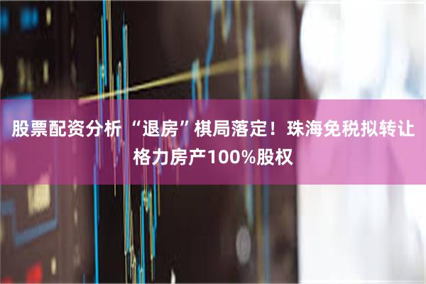 股票配资分析 “退房”棋局落定！珠海免税拟转让格力房产100%股权