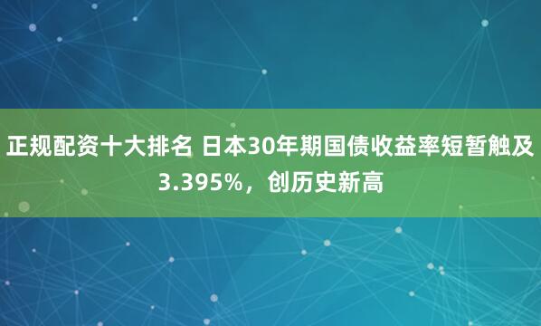 正规配资十大排名 日本30年期国债收益率短暂触及3.395%,创历史新高