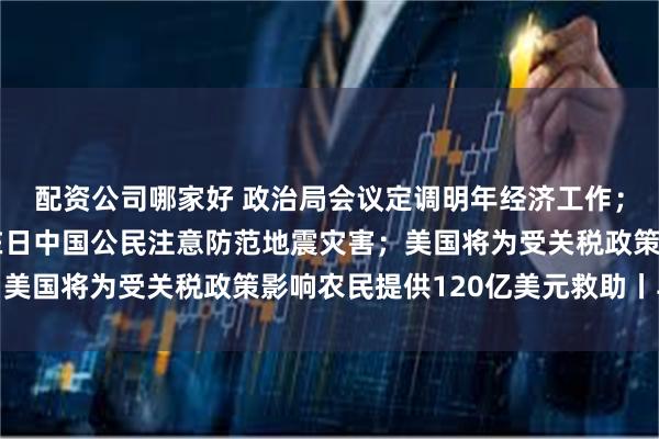 配资公司哪家好 政治局会议定调明年经济工作；中国驻日大使馆提醒在日中国公民注意防范地震灾害；美国将为受关税政策影响农民提供120亿美元救助丨早报
